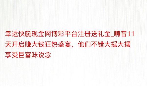 幸运快艇现金网博彩平台注册送礼金_畴昔11天开启赚大钱狂热盛宴，他们不错大摇大摆享受巨富味说念