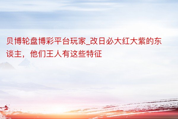 贝博轮盘博彩平台玩家_改日必大红大紫的东谈主，他们王人有这些特征