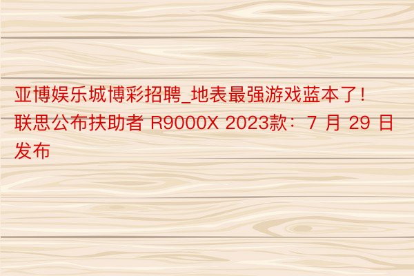 亚博娱乐城博彩招聘_地表最强游戏蓝本了！联思公布扶助者 R9000X 2023款：7 月 29 日发布