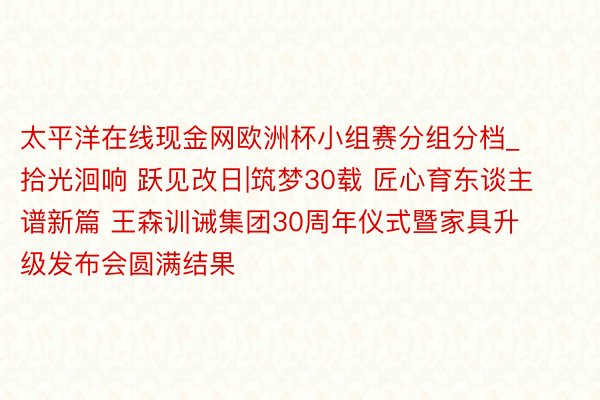 太平洋在线现金网欧洲杯小组赛分组分档_拾光洄响 跃见改日|筑梦30载 匠心育东谈主谱新篇 王森训诫集团30周年仪式暨家具升级发布会圆满结果