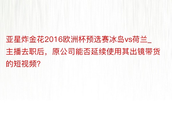 亚星炸金花2016欧洲杯预选赛冰岛vs荷兰_主播去职后，原公司能否延续使用其出镜带货的短视频？