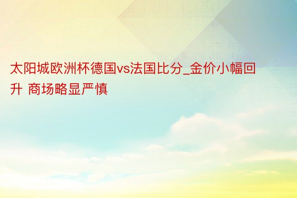 太阳城欧洲杯德国vs法国比分_金价小幅回升 商场略显严慎