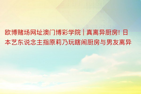 欧博赌场网址澳门博彩学院 | 真离异厨房! 日本艺东说念主指原莉乃玩瞎闹厨房与男友离异