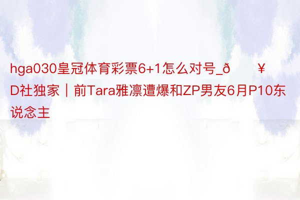 hga030皇冠体育彩票6+1怎么对号_🔥D社独家｜前Tara雅凛遭爆和ZP男友6月P10东说念主