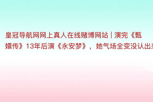 皇冠导航网网上真人在线赌博网站 | 演完《甄嬛传》13年后演《永安梦》，她气场全变没认出来