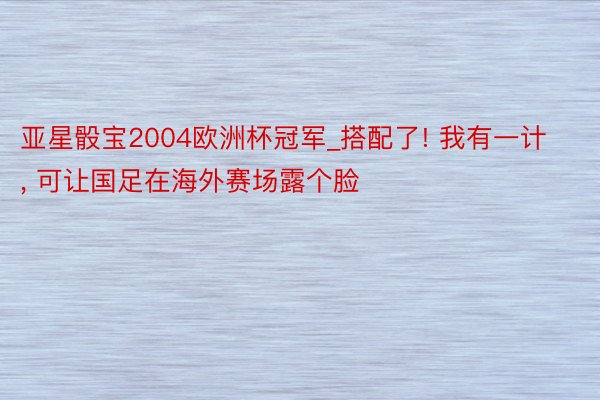 亚星骰宝2004欧洲杯冠军_搭配了! 我有一计, 可让国足在海外赛场露个脸