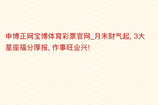 申博正网宝博体育彩票官网_月末财气起, 3大星座福分厚报, 作事旺业兴!