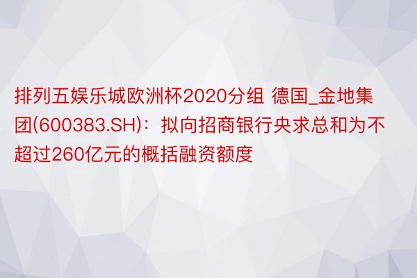 排列五娱乐城欧洲杯2020分组 德国_金地集团(600383.SH)：拟向招商银行央求总和为不超过260亿元的概括融资额度