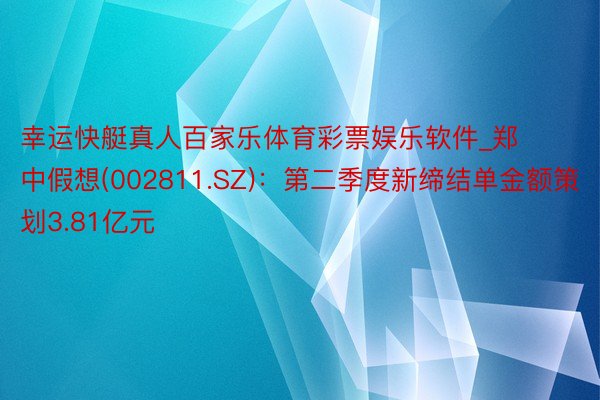 幸运快艇真人百家乐体育彩票娱乐软件_郑中假想(002811.SZ)：第二季度新缔结单金额策划3.81亿元