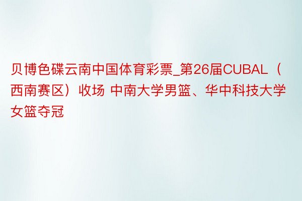 贝博色碟云南中国体育彩票_第26届CUBAL（西南赛区）收场 中南大学男篮、华中科技大学女篮夺冠