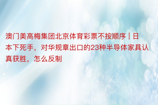 澳门美高梅集团北京体育彩票不按顺序 | 日本下死手，对华规章出口的23种半导体家具认真获胜，怎么反制