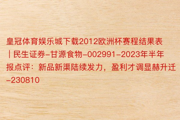 皇冠体育娱乐城下载2012欧洲杯赛程结果表 | 民生证券-甘源食物-002991-2023年半年报点评：新品新渠陆续发力，盈利才调显赫升迁-230810