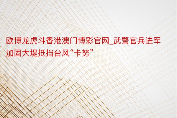 欧博龙虎斗香港澳门博彩官网_武警官兵进军加固大堤抵挡台风“卡努”