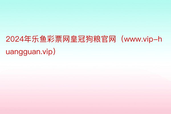 2024年乐鱼彩票网皇冠狗粮官网（www.vip-huangguan.vip）