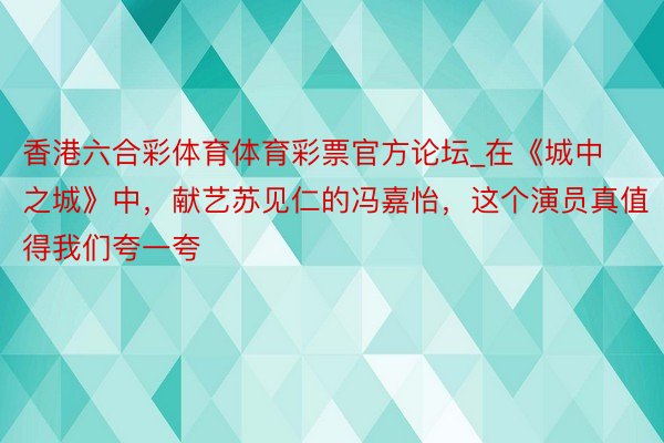 香港六合彩体育体育彩票官方论坛_在《城中之城》中，献艺苏见仁的冯嘉怡，这个演员真值得我们夸一夸