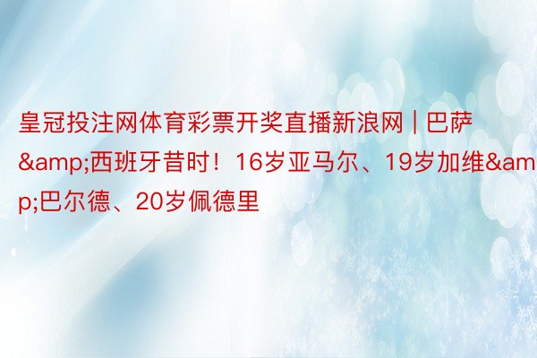 皇冠投注网体育彩票开奖直播新浪网 | 巴萨&西班牙昔时！16岁亚马尔、19岁加维&巴尔德、20岁佩德里