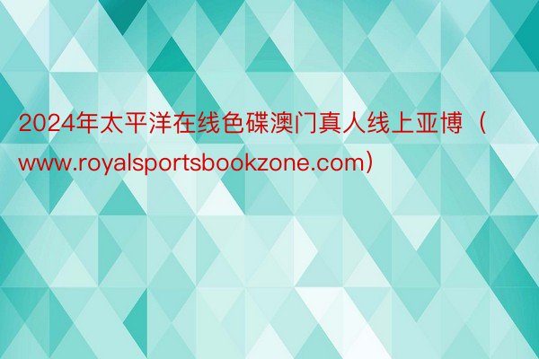 2024年太平洋在线色碟澳门真人线上亚博（www.royalsportsbookzone.com）