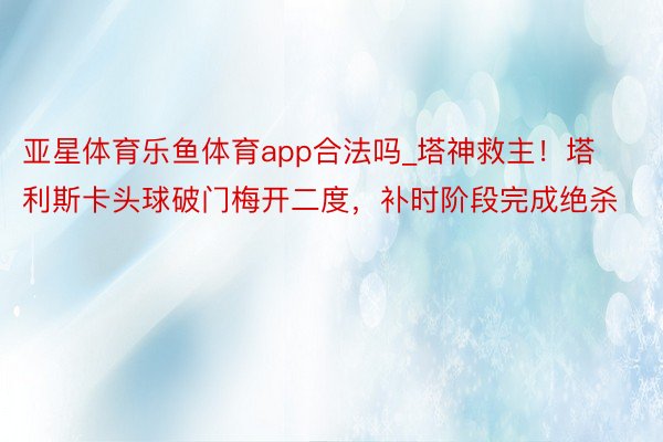 亚星体育乐鱼体育app合法吗_塔神救主！塔利斯卡头球破门梅开二度，补时阶段完成绝杀