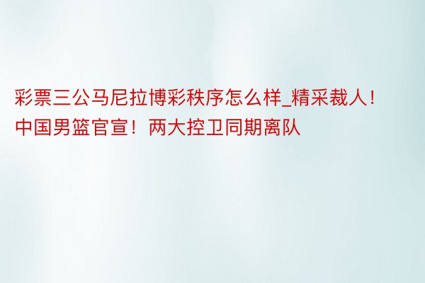 彩票三公马尼拉博彩秩序怎么样_精采裁人！中国男篮官宣！两大控卫同期离队