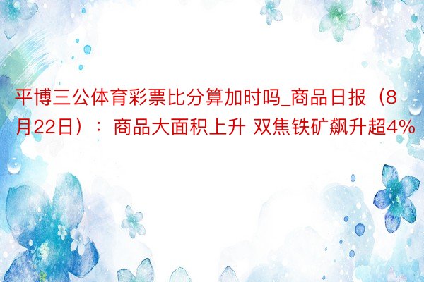 平博三公体育彩票比分算加时吗_商品日报（8月22日）：商品大面积上升 双焦铁矿飙升超4%