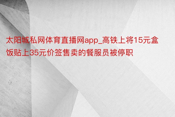 太阳城私网体育直播网app_高铁上将15元盒饭贴上35元价签售卖的餐服员被停职