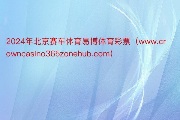 2024年北京赛车体育易博体育彩票（www.crowncasino365zonehub.com）