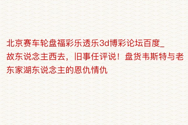 北京赛车轮盘福彩乐透乐3d博彩论坛百度_故东说念主西去，旧事任评说！盘货韦斯特与老东家湖东说念主的恩仇情仇