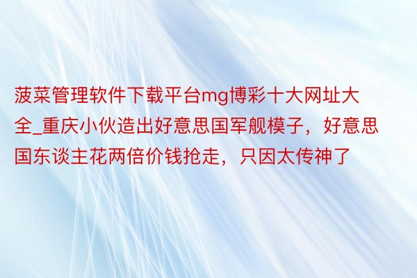 菠菜管理软件下载平台mg博彩十大网址大全_重庆小伙造出好意思国军舰模子，好意思国东谈主花两倍价钱抢走，只因太传神了