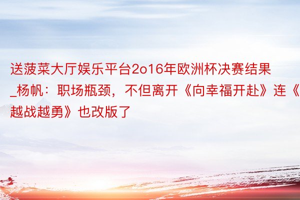 送菠菜大厅娱乐平台2o16年欧洲杯决赛结果_杨帆：职场瓶颈，不但离开《向幸福开赴》连《越战越勇》也改版了