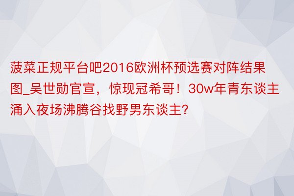 菠菜正规平台吧2016欧洲杯预选赛对阵结果图_吴世勋官宣，惊现冠希哥！30w年青东谈主涌入夜场沸腾谷找野男东谈主？