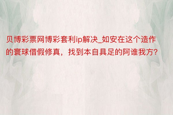 贝博彩票网博彩套利ip解决_如安在这个造作的寰球借假修真，找到本自具足的阿谁我方？