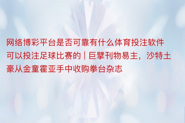 网络博彩平台是否可靠有什么体育投注软件可以投注足球比赛的 | 巨擘刊物易主，沙特土豪从金童霍亚手中收购拳台杂志