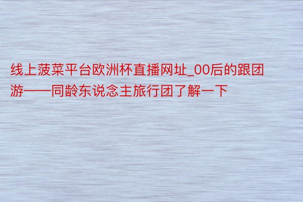 线上菠菜平台欧洲杯直播网址_00后的跟团游——同龄东说念主旅行团了解一下