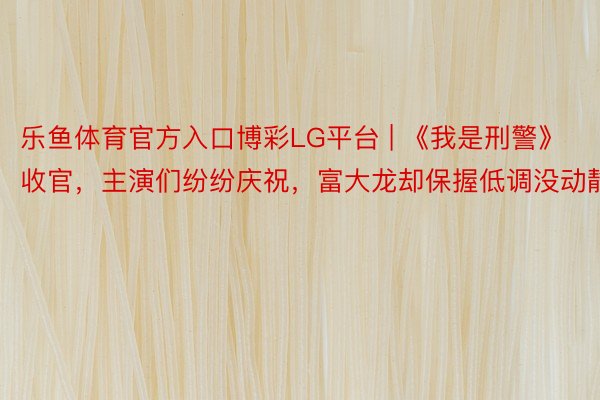 乐鱼体育官方入口博彩LG平台 | 《我是刑警》收官，主演们纷纷庆祝，富大龙却保握低调没动静