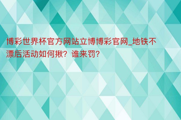 博彩世界杯官方网站立博博彩官网_地铁不漂后活动如何揪？谁来罚？